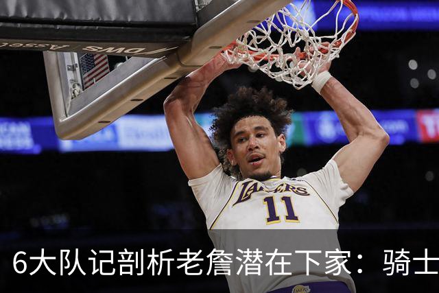 6大队记剖析老詹潜在下家：骑士勇士可能性最大 助狼夺冠可成GOAT